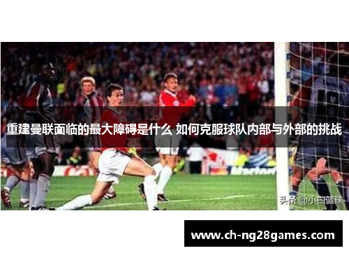 重建曼联面临的最大障碍是什么 如何克服球队内部与外部的挑战