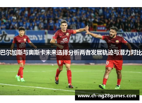 巴尔加斯与奥斯卡未来选择分析两者发展轨迹与潜力对比