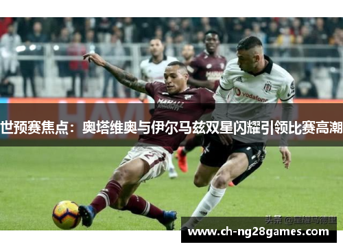 世预赛焦点：奥塔维奥与伊尔马兹双星闪耀引领比赛高潮