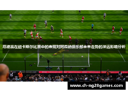 厄德高在纽卡斯尔比赛中的表现对阿森纳俱乐部未来走势的深远影响分析