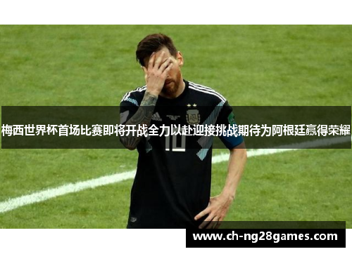 梅西世界杯首场比赛即将开战全力以赴迎接挑战期待为阿根廷赢得荣耀