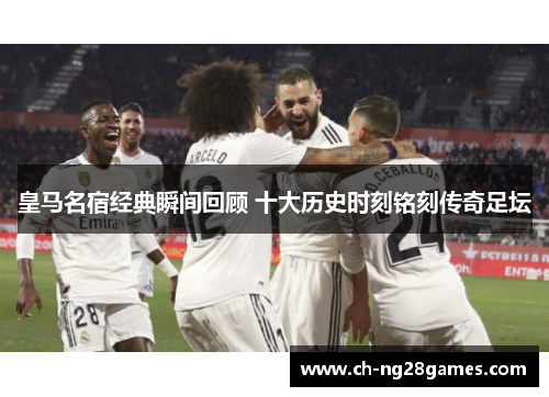 皇马名宿经典瞬间回顾 十大历史时刻铭刻传奇足坛