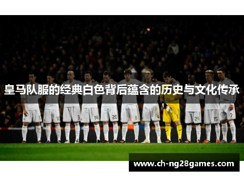 皇马队服的经典白色背后蕴含的历史与文化传承
