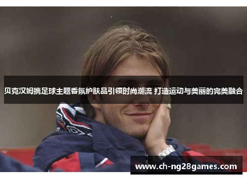 贝克汉姆携足球主题香氛护肤品引领时尚潮流 打造运动与美丽的完美融合