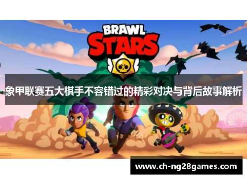 象甲联赛五大棋手不容错过的精彩对决与背后故事解析