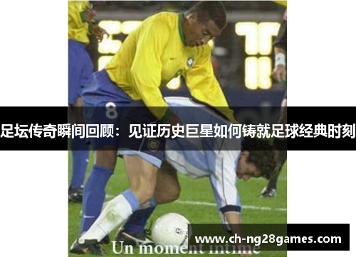 足坛传奇瞬间回顾：见证历史巨星如何铸就足球经典时刻