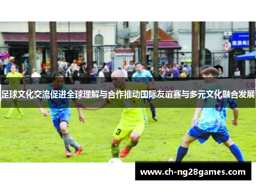 足球文化交流促进全球理解与合作推动国际友谊赛与多元文化融合发展 足球文化交流促进全球理解与合作推动国际友谊赛与多元文化融合发展