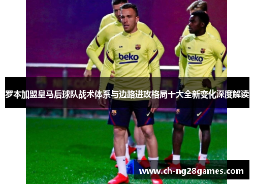 罗本加盟皇马后球队战术体系与边路进攻格局十大全新变化深度解读 罗本加盟皇马后球队战术体系与边路进攻格局十大全新变化深度解读