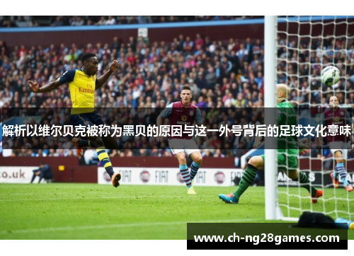 解析以维尔贝克被称为黑贝的原因与这一外号背后的足球文化意味 解析以维尔贝克被称为黑贝的原因与这一外号背后的足球文化意味