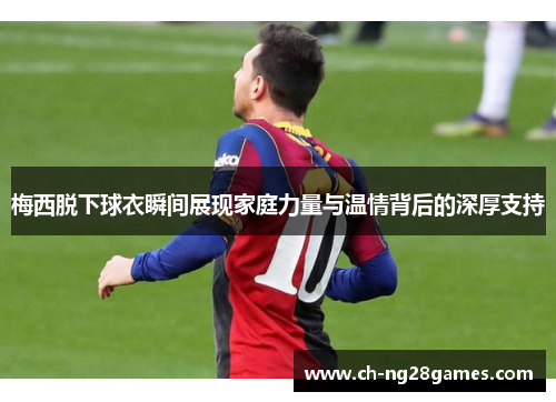 梅西脱下球衣瞬间展现家庭力量与温情背后的深厚支持