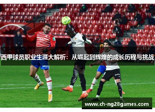 西甲球员职业生涯大解析：从崛起到辉煌的成长历程与挑战